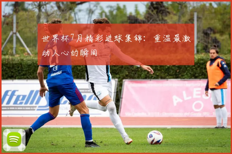 世界杯7月精彩进球集锦：重温最激动人心的瞬间