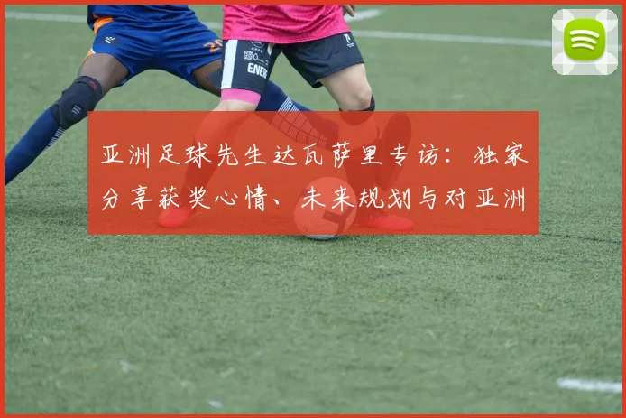 亚洲足球先生达瓦萨里专访:独家分享获奖心情、未来规划与对亚洲足球的见解
