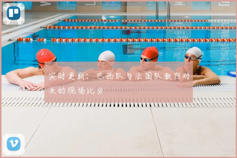 实时更新:巴西队与法国队激烈对决的现场比分