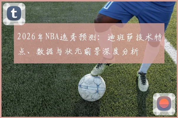 2026年NBA选秀预测：迪班萨技术特点、数据与状元前景深度分析
