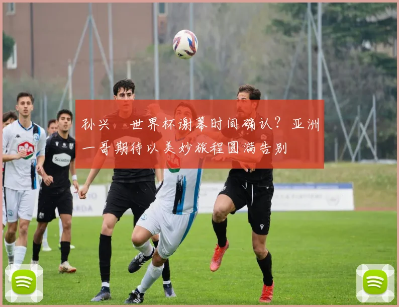 孙兴慜世界杯谢幕时间确认？亚洲一哥期待以美妙旅程圆满告别