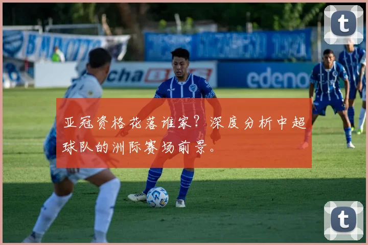 亚冠资格花落谁家?深度分析中超球队的洲际赛场前景。